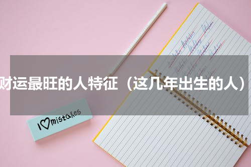 财运最旺的人特征（这几年出生的人）