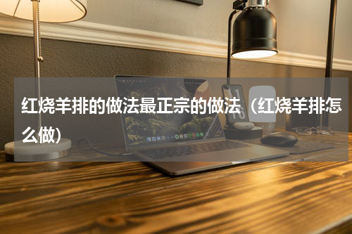 红烧羊排的做法最正宗的做法（红烧羊排怎么做）