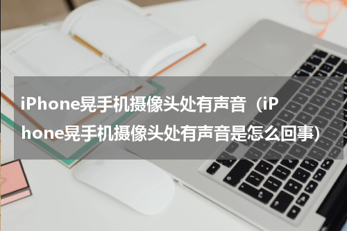 iPhone晃手机摄像头处有声音（iPhone晃手机摄像头处有声音是怎么回事）