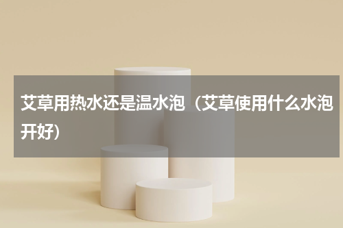 艾草用热水还是温水泡（艾草使用什么水泡开好）
