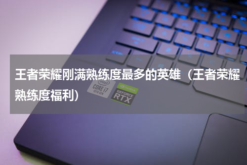 王者荣耀刚满熟练度最多的英雄（王者荣耀熟练度福利）