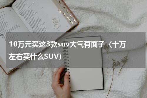 10万元买这3款suv大气有面子（十万左右买什么SUV）