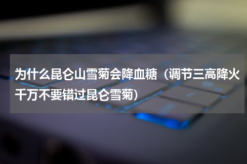 为什么昆仑山雪菊会降血糖（调节三高降火千万不要错过昆仑雪菊）