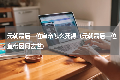 元朝最后一位皇帝怎么死得（元朝最后一位皇帝因何去世）