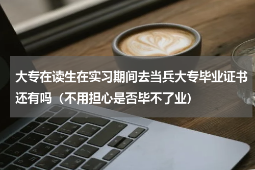 大专在读生在实习期间去当兵大专毕业证书还有吗（不用担心是否毕不了业）