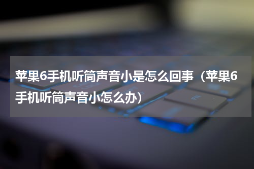 苹果6手机听筒声音小是怎么回事（苹果6手机听筒声音小怎么办）