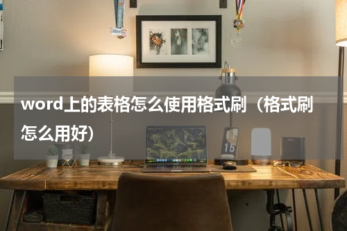 word上的表格怎么使用格式刷（格式刷怎么用好）