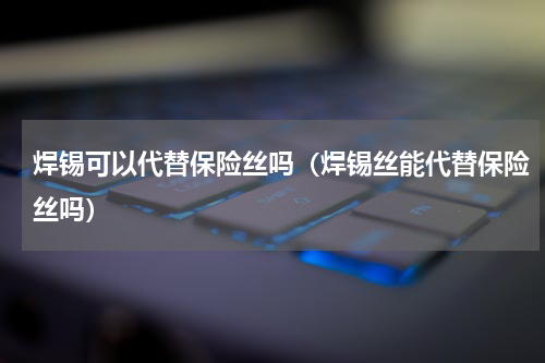 焊锡可以代替保险丝吗（焊锡丝能代替保险丝吗）