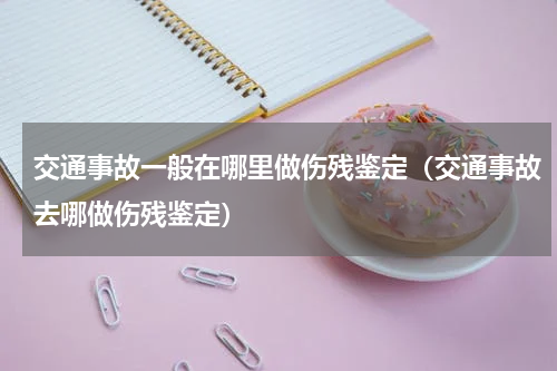 交通事故一般在哪里做伤残鉴定（交通事故去哪做伤残鉴定）