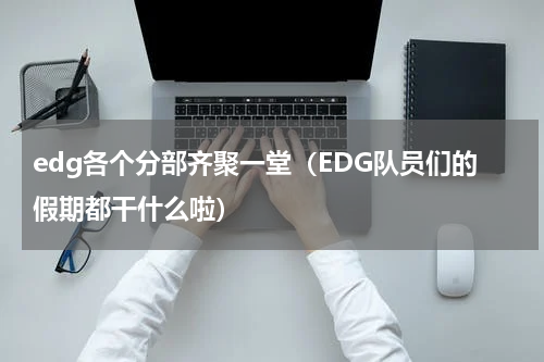 edg各个分部齐聚一堂（EDG队员们的假期都干什么啦）