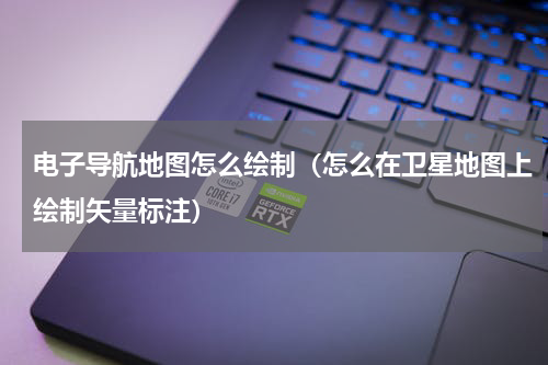 电子导航地图怎么绘制（怎么在卫星地图上绘制矢量标注）