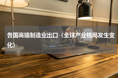 各国高端制造业出口（全球产业格局发生变化）