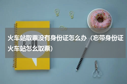 火车站取票没有身份证怎么办（忘带身份证火车站怎么取票）