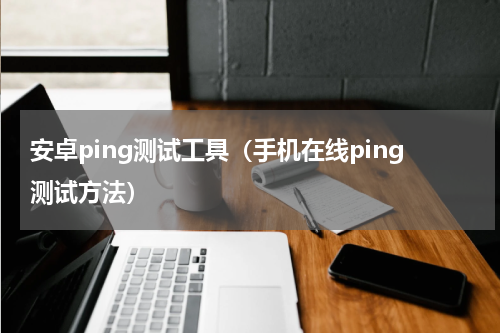 安卓ping测试工具（手机在线ping测试方法）