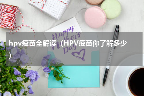 hpv疫苗全解读（HPV疫苗你了解多少）