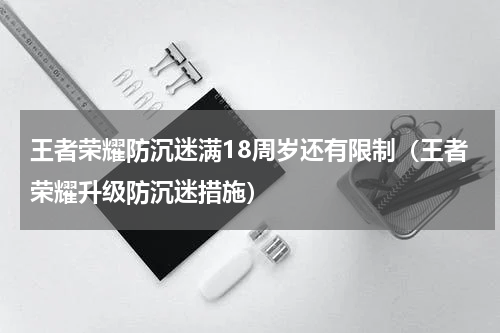 王者荣耀防沉迷满18周岁还有限制（王者荣耀升级防沉迷措施）