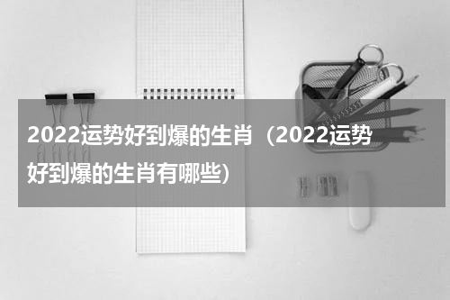 2022运势好到爆的生肖（2022运势好到爆的生肖有哪些）