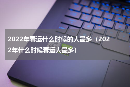 2022年春运什么时候的人最多（2022年什么时候春运人最多）