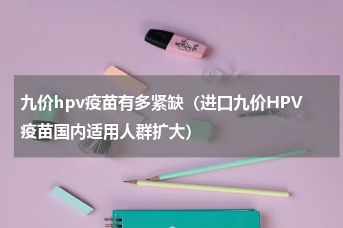 九价hpv疫苗有多紧缺（进口九价HPV疫苗国内适用人群扩大）