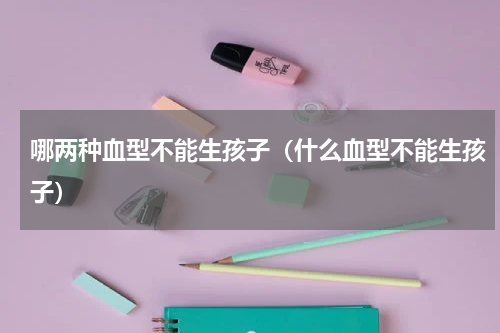 哪两种血型不能生孩子（什么血型不能生孩子）