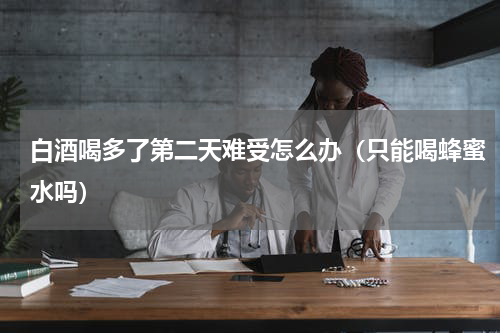 白酒喝多了第二天难受怎么办（只能喝蜂蜜水吗）