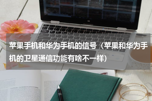 苹果手机和华为手机的信号（苹果和华为手机的卫星通信功能有啥不一样）