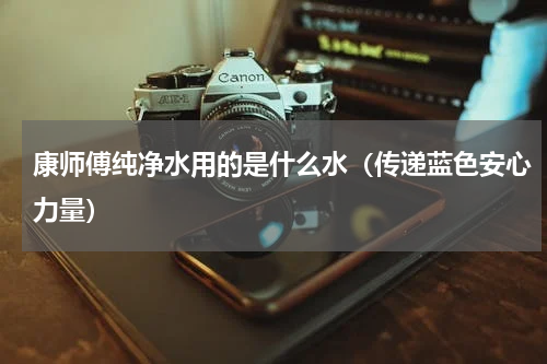 康师傅纯净水用的是什么水（传递蓝色安心力量）