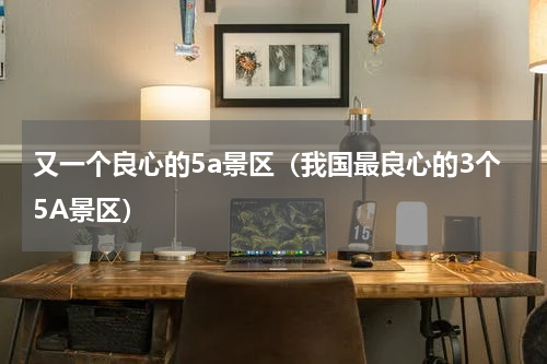 又一个良心的5a景区（我国最良心的3个5A景区）