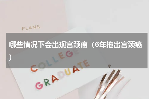 哪些情况下会出现宫颈癌（6年拖出宫颈癌）
