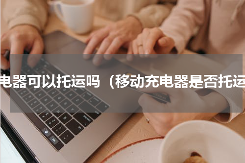 充电器可以托运吗（移动充电器是否托运）