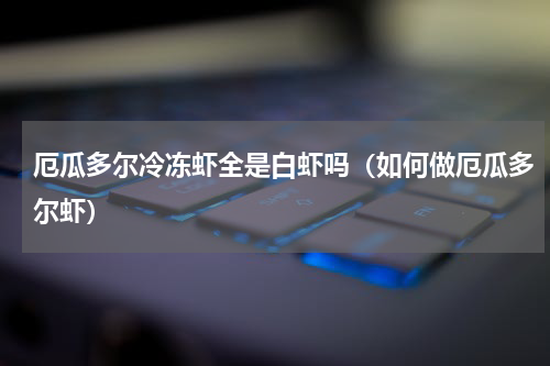 厄瓜多尔冷冻虾全是白虾吗（如何做厄瓜多尔虾）