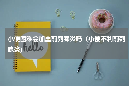 小便困难会加重前列腺炎吗（小便不利前列腺炎）