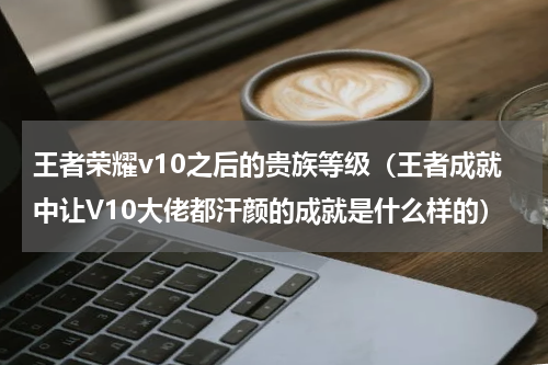 王者荣耀v10之后的贵族等级（王者成就中让V10大佬都汗颜的成就是什么样的）