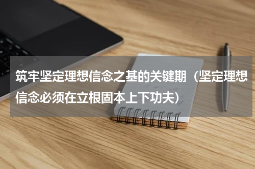 筑牢坚定理想信念之基的关键期（坚定理想信念必须在立根固本上下功夫）