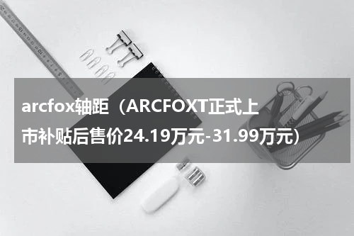 arcfox轴距（ARCFOXT正式上市补贴后售价24.19万元-31.99万元）