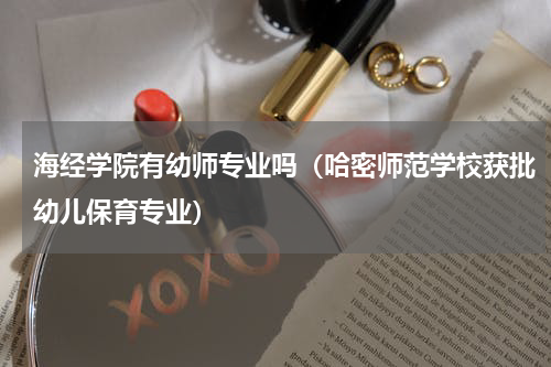 海经学院有幼师专业吗（哈密师范学校获批幼儿保育专业）