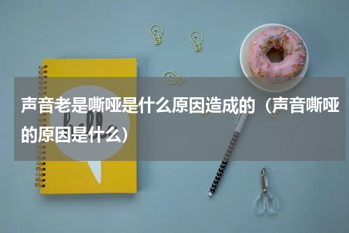 声音老是嘶哑是什么原因造成的（声音嘶哑的原因是什么）