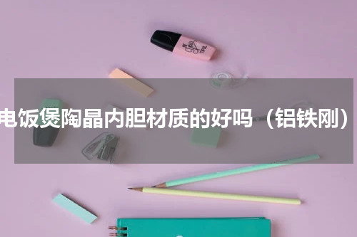 电饭煲陶晶内胆材质的好吗（铝铁刚）