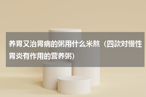 养胃又治胃病的粥用什么米熬（四款对慢性胃炎有作用的营养粥）