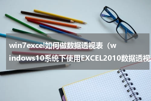 win7excel如何做数据透视表（windows10系统下使用EXCEL2010数据透视表方法）