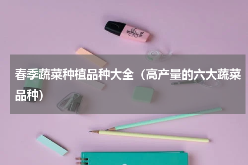 春季蔬菜种植品种大全（高产量的六大蔬菜品种）