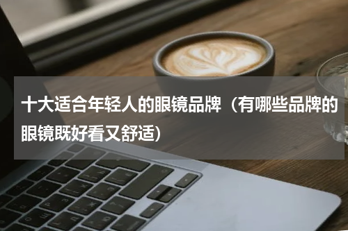 十大适合年轻人的眼镜品牌（有哪些品牌的眼镜既好看又舒适）