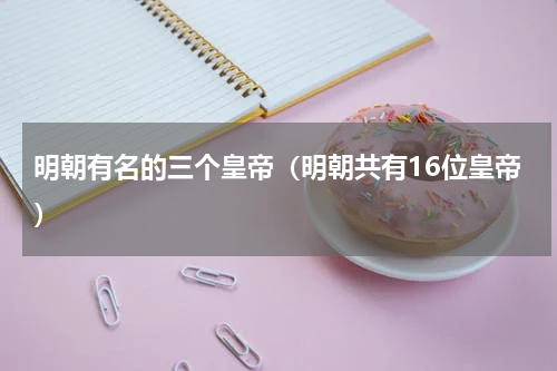 明朝有名的三个皇帝（明朝共有16位皇帝）