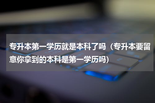 专升本第一学历就是本科了吗（专升本要留意你拿到的本科是第一学历吗）