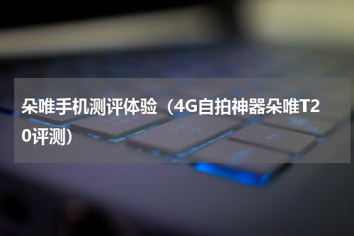 朵唯手机测评体验（4G自拍神器朵唯T20评测）