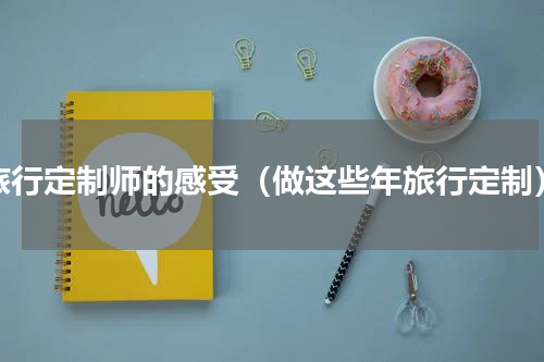 旅行定制师的感受（做这些年旅行定制）