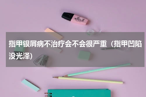 指甲银屑病不治疗会不会很严重（指甲凹陷没光泽）