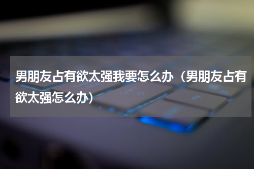 男朋友占有欲太强我要怎么办（男朋友占有欲太强怎么办）