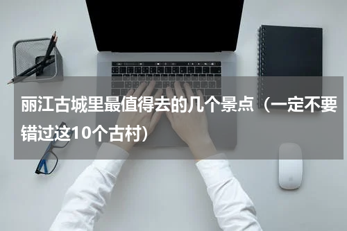 丽江古城里最值得去的几个景点（一定不要错过这10个古村）