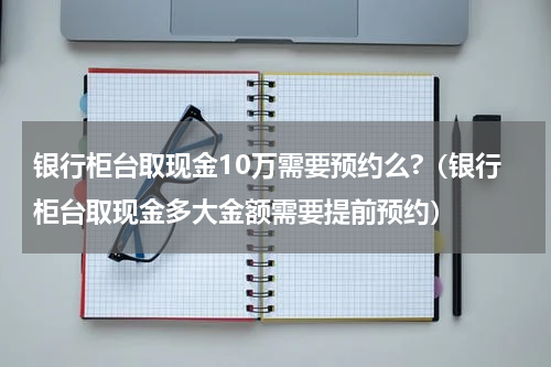 银行柜台取现金10万需要预约么?（银行柜台取现金多大金额需要提前预约）
